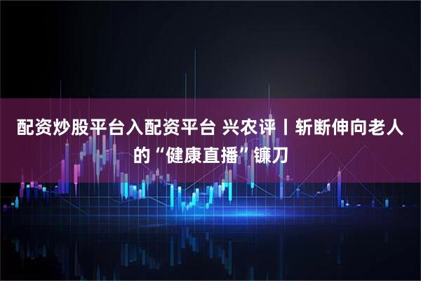配资炒股平台入配资平台 兴农评丨斩断伸向老人的“健康直播”镰刀