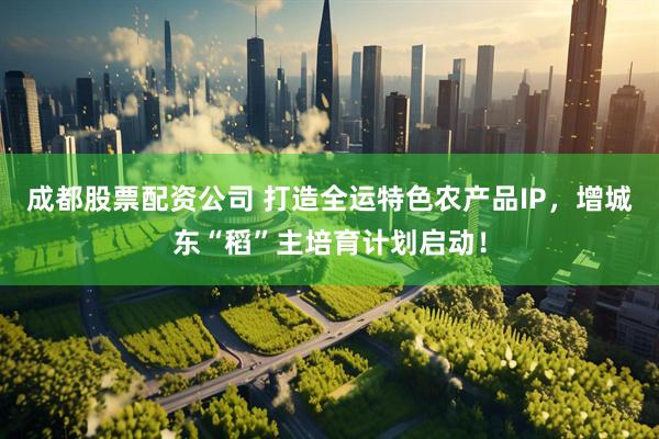 成都股票配资公司 打造全运特色农产品IP，增城东“稻”主培育计划启动！