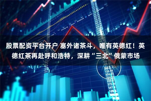 股票配资平台开户 塞外诸茶斗，唯有英德红！英德红茶再赴呼和浩特，深耕“三北”俄蒙市场