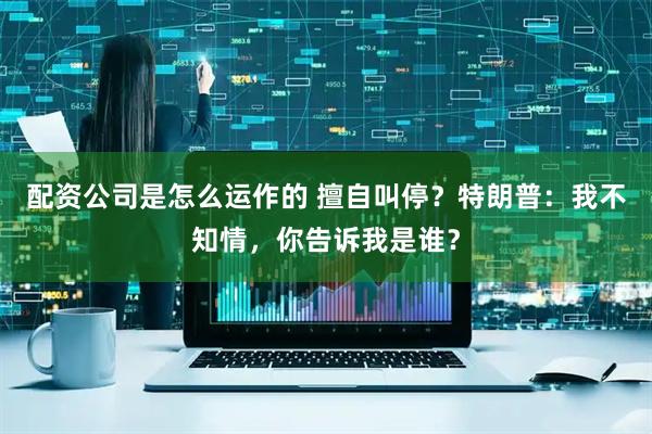 配资公司是怎么运作的 擅自叫停？特朗普：我不知情，你告诉我是谁？