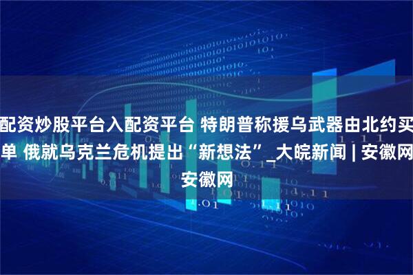 配资炒股平台入配资平台 特朗普称援乌武器由北约买单 俄就乌克兰危机提出“新想法”_大皖新闻 | 安徽网