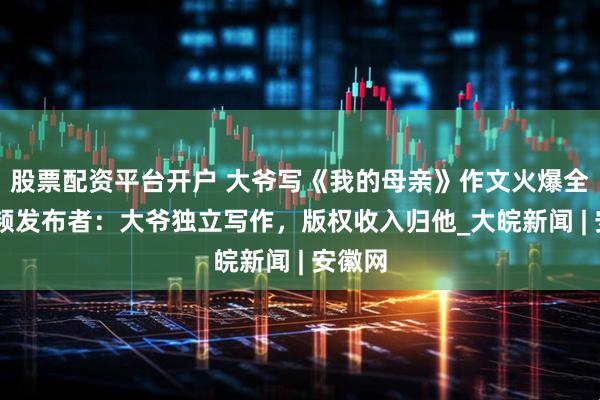 股票配资平台开户 大爷写《我的母亲》作文火爆全网 视频发布者：大爷独立写作，版权收入归他_大皖新闻 | 安徽网