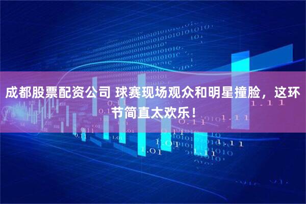成都股票配资公司 球赛现场观众和明星撞脸，这环节简直太欢乐！