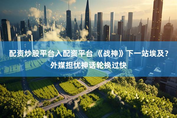 配资炒股平台入配资平台 《战神》下一站埃及？外媒担忧神话轮换过快