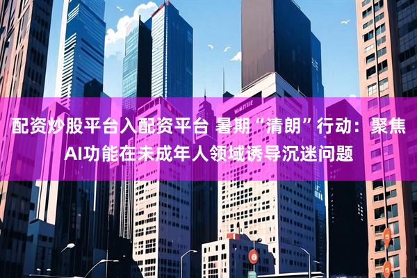 配资炒股平台入配资平台 暑期“清朗”行动：聚焦AI功能在未成年人领域诱导沉迷问题