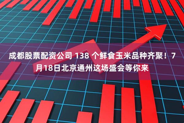 成都股票配资公司 138 个鲜食玉米品种齐聚！7月18日北京通州这场盛会等你来