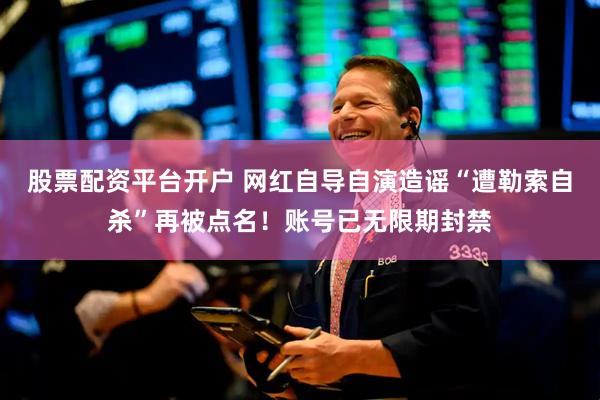 股票配资平台开户 网红自导自演造谣“遭勒索自杀”再被点名！账号已无限期封禁