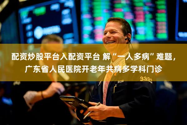 配资炒股平台入配资平台 解“一人多病”难题，广东省人民医院开老年共病多学科门诊