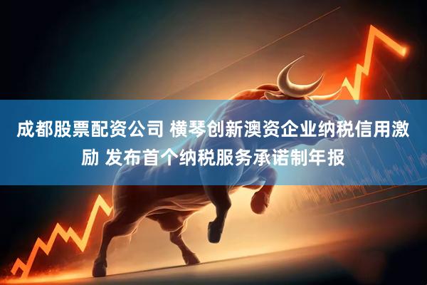 成都股票配资公司 横琴创新澳资企业纳税信用激励 发布首个纳税服务承诺制年报