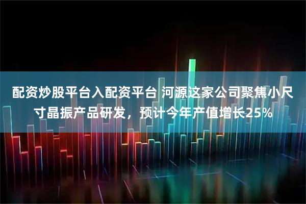 配资炒股平台入配资平台 河源这家公司聚焦小尺寸晶振产品研发，预计今年产值增长25%