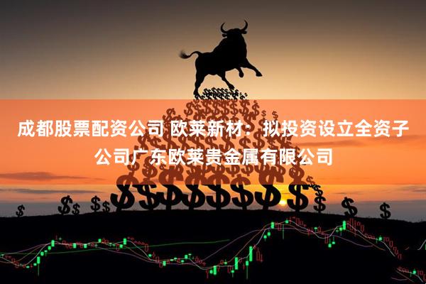 成都股票配资公司 欧莱新材：拟投资设立全资子公司广东欧莱贵金属有限公司