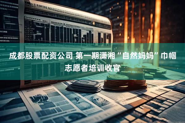 成都股票配资公司 第一期潇湘“自然妈妈”巾帼志愿者培训收官