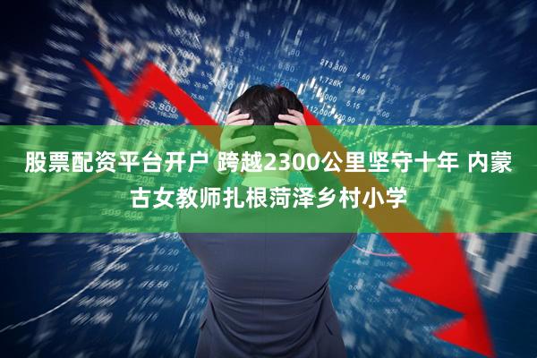 股票配资平台开户 跨越2300公里坚守十年 内蒙古女教师扎根菏泽乡村小学