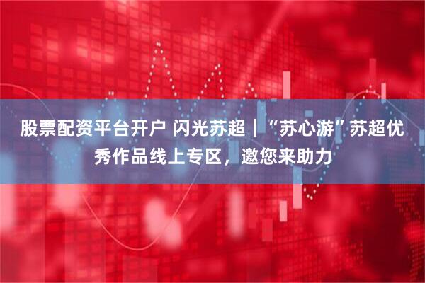 股票配资平台开户 闪光苏超｜“苏心游”苏超优秀作品线上专区，邀您来助力