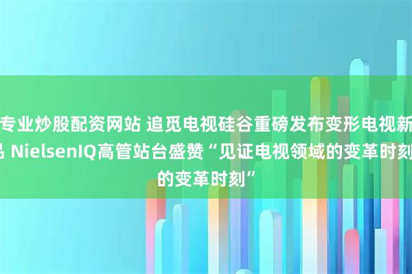 专业炒股配资网站 追觅电视硅谷重磅发布变形电视新品 NielsenIQ高管站台盛赞“见证电视领域的变革时刻”