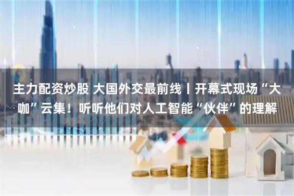 主力配资炒股 大国外交最前线丨开幕式现场“大咖”云集！听听他们对人工智能“伙伴”的理解